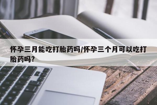 打胎药在线购买方式怀孕三月能吃打胎药吗/怀孕三个月可以吃打胎药吗?