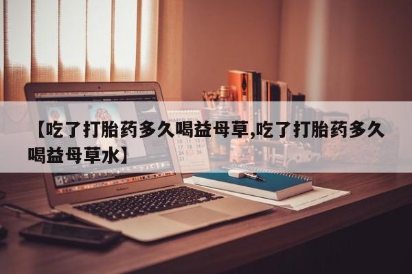 打胎药在线购买方式【吃了打胎药多久喝益母草,吃了打胎药多久喝益母草水】