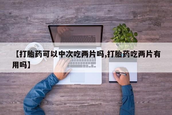 打胎药在线购买方式【打胎药可以中次吃两片吗,打胎药吃两片有用吗】