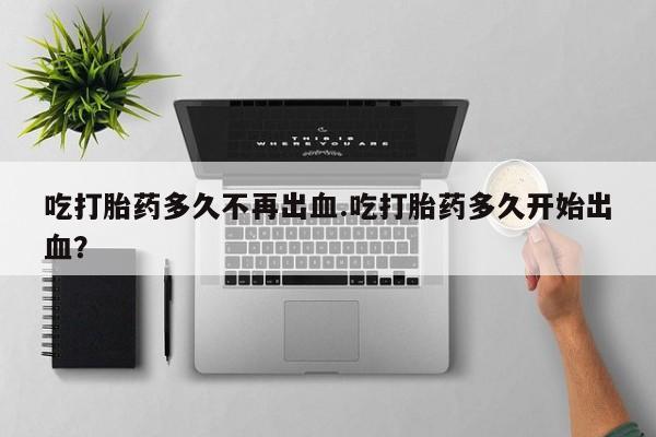 打胎药在线购买方式吃打胎药多久不再出血.吃打胎药多久开始出血？