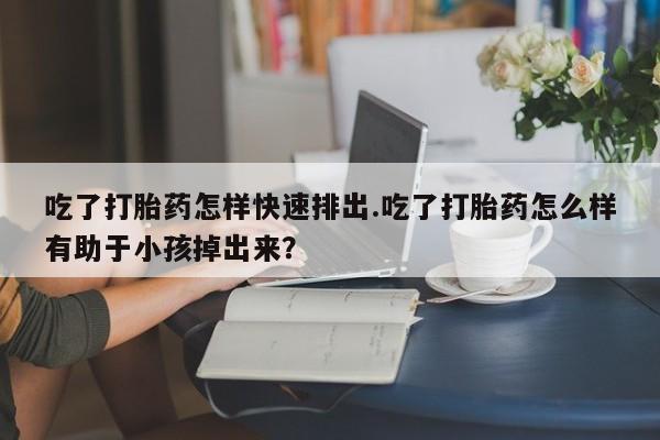 打胎药在线购买方式吃了打胎药怎样快速排出.吃了打胎药怎么样有助于小孩掉出来？