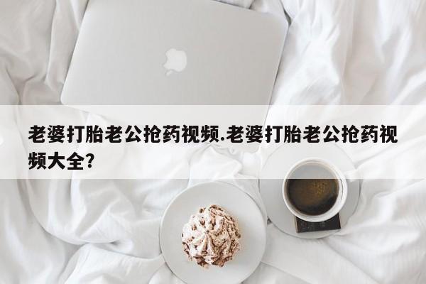 打胎药在线购买方式老婆打胎老公抢药视频.老婆打胎老公抢药视频大全？