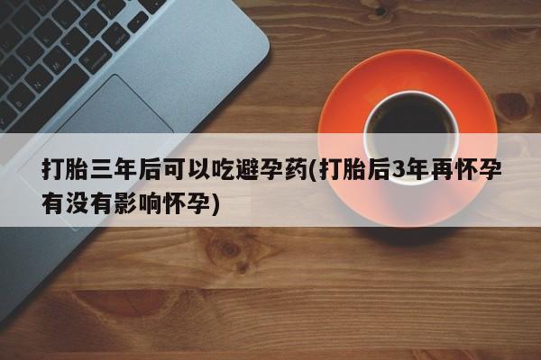 打胎药在线购买方式打胎三年后可以吃避孕药(打胎后3年再怀孕有没有影响怀孕)