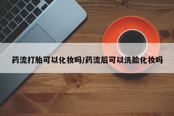 打胎药在线购买方式药流打胎可以化妆吗/药流后可以洗脸化妆吗