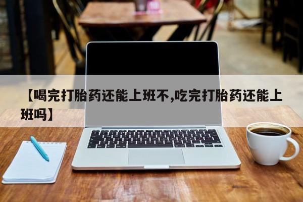 打胎药在线购买方式【喝完打胎药还能上班不,吃完打胎药还能上班吗】