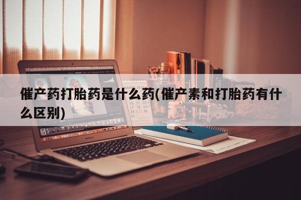 打胎药在线购买方式催产药打胎药是什么药(催产素和打胎药有什么区别)