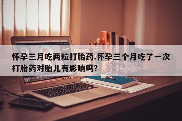 打胎药在线购买方式怀孕三月吃两粒打胎药.怀孕三个月吃了一次打胎药对胎儿有影响吗？