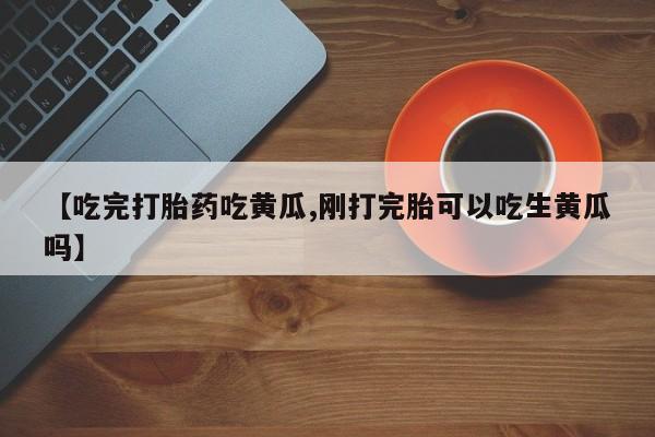 打胎药在线购买方式【吃完打胎药吃黄瓜,刚打完胎可以吃生黄瓜吗】