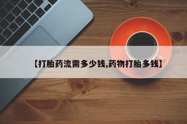 打胎药在线购买方式【打胎药流需多少钱,药物打胎多钱】
