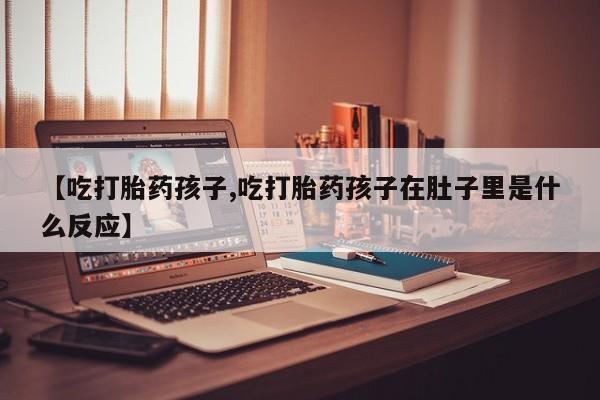 打胎药在线购买方式【吃打胎药孩子,吃打胎药孩子在肚子里是什么反应】