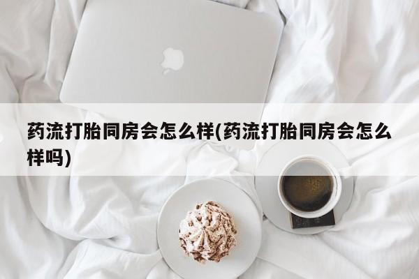 打胎药在线购买方式药流打胎同房会怎么样(药流打胎同房会怎么样吗)