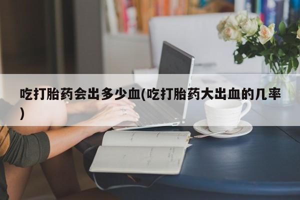 打胎药在线购买方式吃打胎药会出多少血(吃打胎药大出血的几率)