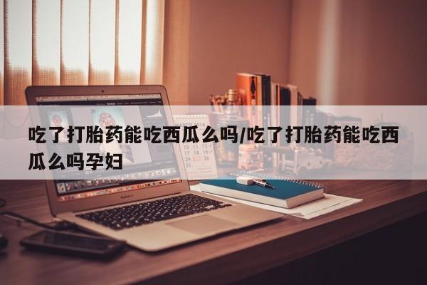 打胎药在线购买方式吃了打胎药能吃西瓜么吗/吃了打胎药能吃西瓜么吗孕妇