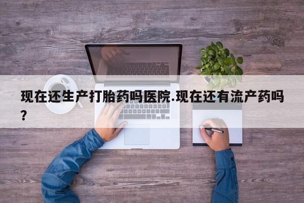 打胎药在线购买方式现在还生产打胎药吗医院.现在还有流产药吗？