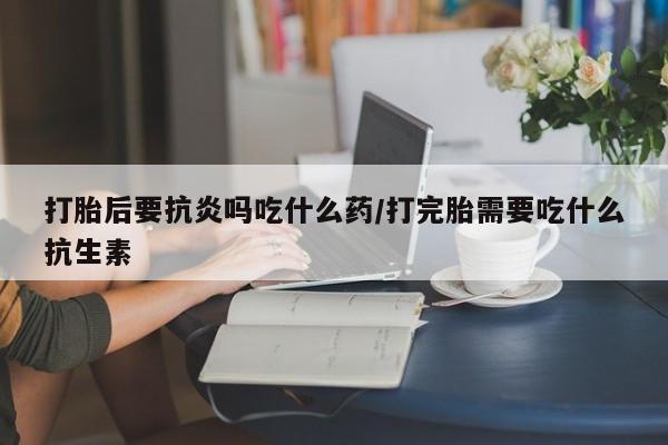 打胎药在线购买方式打胎后要抗炎吗吃什么药/打完胎需要吃什么抗生素