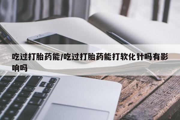 打胎药在线购买方式吃过打胎药能/吃过打胎药能打软化针吗有影响吗