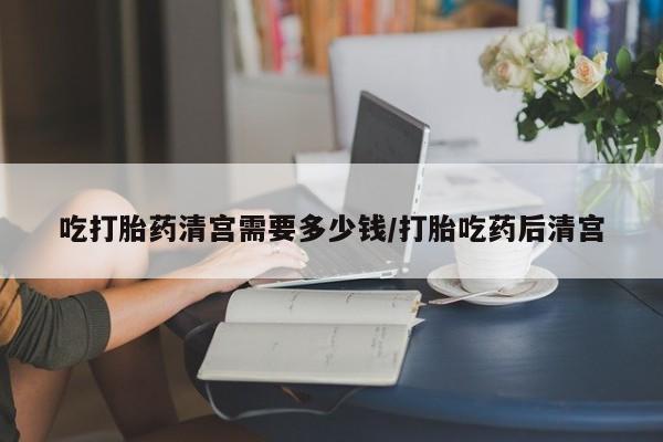 打胎药在线购买方式吃打胎药清宫需要多少钱/打胎吃药后清宫