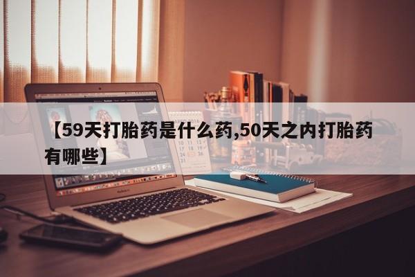 打胎药在线购买方式【59天打胎药是什么药,50天之内打胎药有哪些】