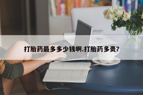 打胎药在线购买方式打胎药最多多少钱啊.打胎药多贵？