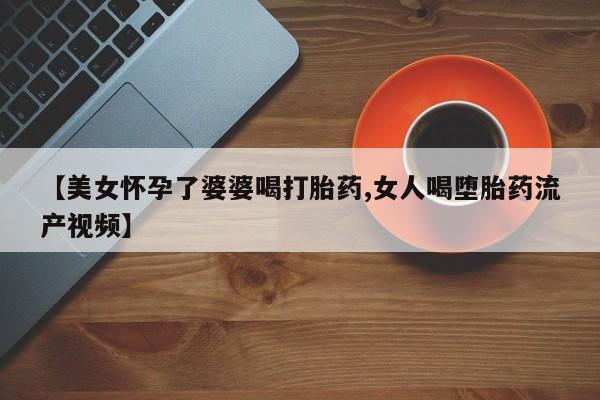 打胎药在线购买方式【美女怀孕了婆婆喝打胎药,女人喝堕胎药流产视频】