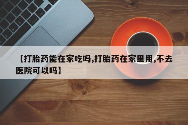 打胎药在线购买方式【打胎药能在家吃吗,打胎药在家里用,不去医院可以吗】