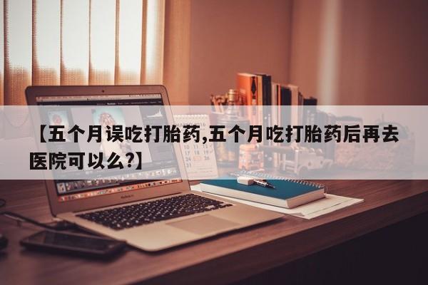 打胎药在线购买方式【五个月误吃打胎药,五个月吃打胎药后再去医院可以么?】