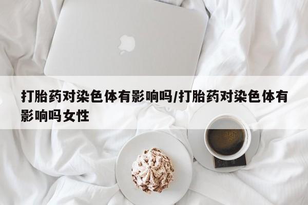 打胎药在线购买方式打胎药对染色体有影响吗/打胎药对染色体有影响吗女性