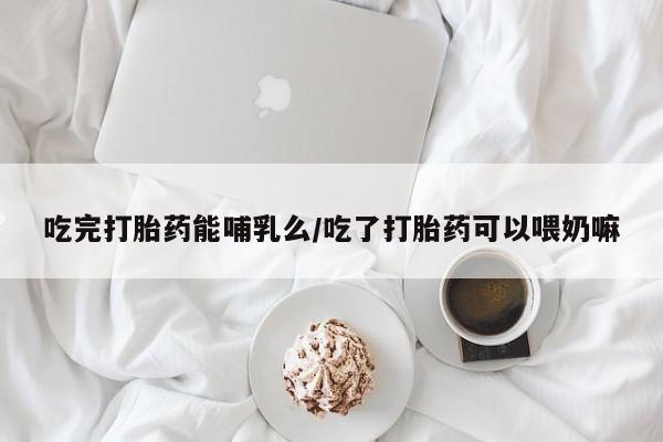 打胎药在线购买方式吃完打胎药能哺乳么/吃了打胎药可以喂奶嘛