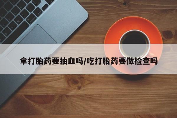 打胎药在线购买方式拿打胎药要抽血吗/吃打胎药要做检查吗