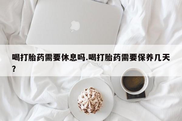 打胎药在线购买方式喝打胎药需要休息吗.喝打胎药需要保养几天？