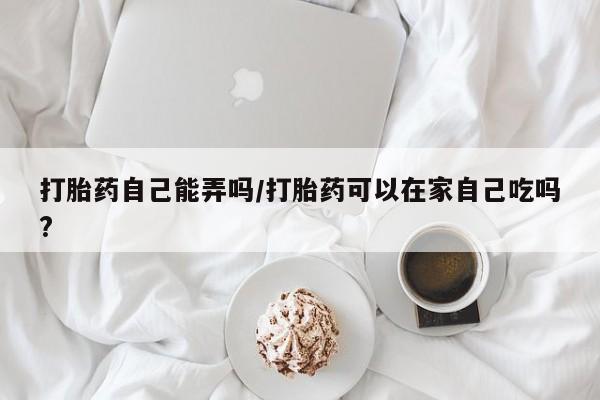 打胎药在线购买方式打胎药自己能弄吗/打胎药可以在家自己吃吗?