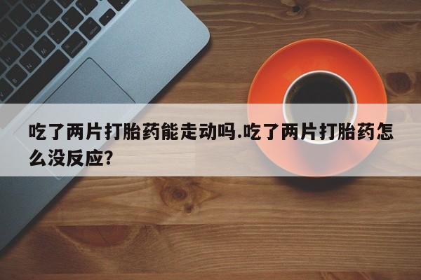 打胎药在线购买方式吃了两片打胎药能走动吗.吃了两片打胎药怎么没反应？