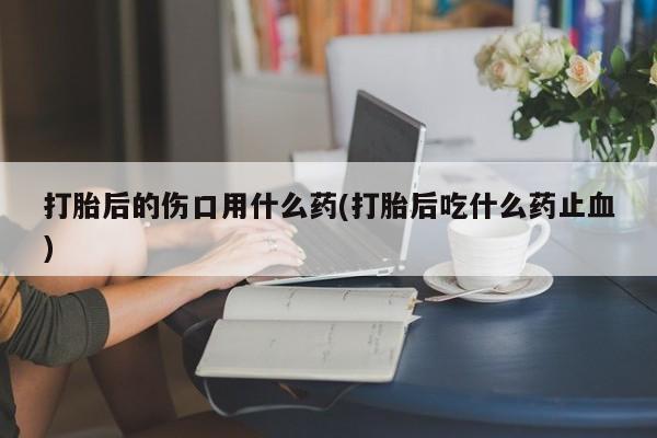 打胎药在线购买方式打胎后的伤口用什么药(打胎后吃什么药止血)