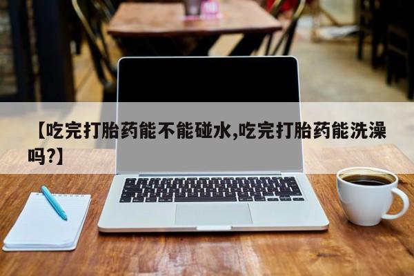 打胎药在线购买方式【吃完打胎药能不能碰水,吃完打胎药能洗澡吗?】