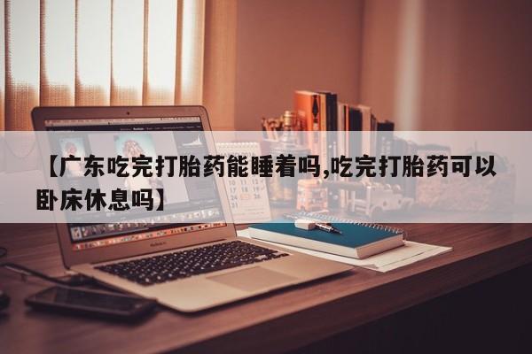 打胎药在线购买方式【广东吃完打胎药能睡着吗,吃完打胎药可以卧床休息吗】