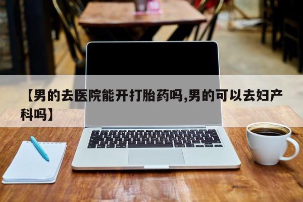 打胎药在线购买方式【男的去医院能开打胎药吗,男的可以去妇产科吗】