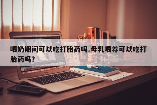 打胎药在线购买方式喂奶期间可以吃打胎药吗.母乳喂养可以吃打胎药吗？
