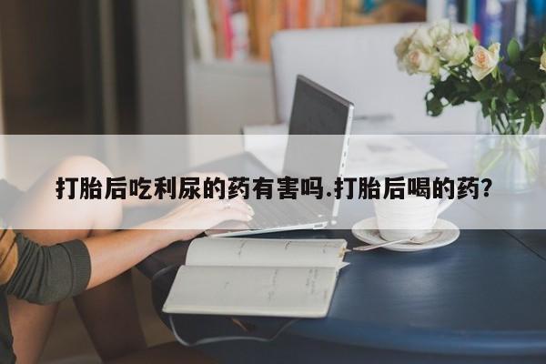 打胎药在线购买方式打胎后吃利尿的药有害吗.打胎后喝的药？