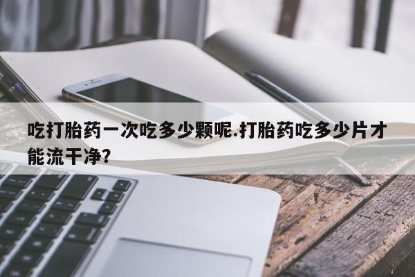 打胎药在线购买方式吃打胎药一次吃多少颗呢.打胎药吃多少片才能流干净？