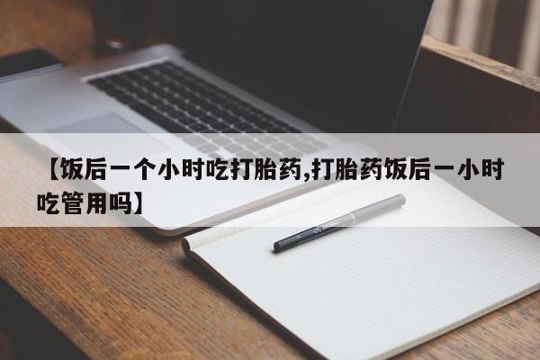 打胎药在线购买方式【饭后一个小时吃打胎药,打胎药饭后一小时吃管用吗】