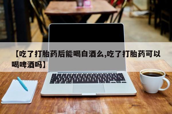 打胎药在线购买方式【吃了打胎药后能喝白酒么,吃了打胎药可以喝啤酒吗】