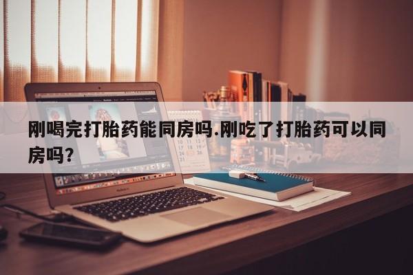 打胎药在线购买方式刚喝完打胎药能同房吗.刚吃了打胎药可以同房吗？