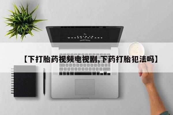 打胎药在线购买方式【下打胎药视频电视剧,下药打胎犯法吗】