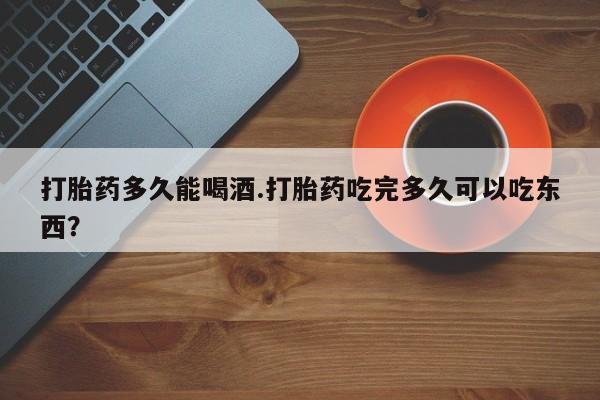 打胎药在线购买方式打胎药多久能喝酒.打胎药吃完多久可以吃东西？
