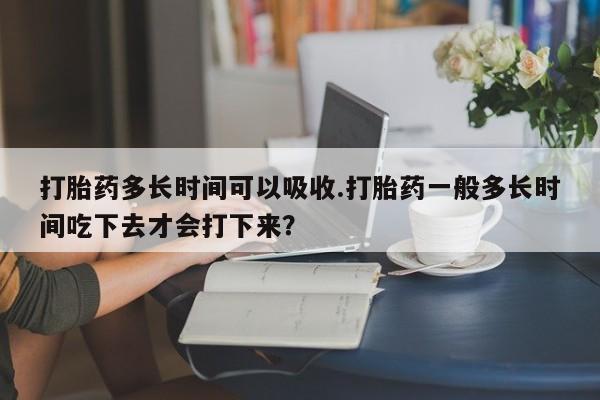 打胎药在线购买方式打胎药多长时间可以吸收.打胎药一般多长时间吃下去才会打下来？